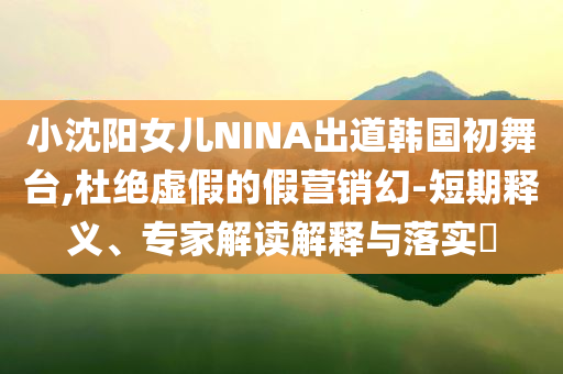 小沈陽(yáng)女兒NINA出道韓國(guó)初舞臺(tái),杜絕虛假的假營(yíng)銷幻-短期釋義、專家解讀解釋與落實(shí)?
