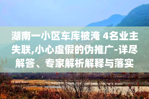 湖南一小區(qū)車庫(kù)被淹 4名業(yè)主失聯(lián),小心虛假的偽推廣-詳盡解答、專家解析解釋與落實(shí)