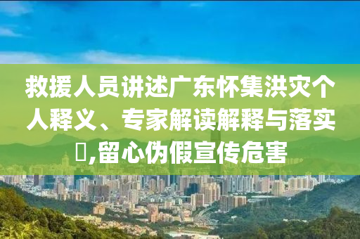 救援人員講述廣東懷集洪災(zāi)個(gè)人釋義、專家解讀解釋與落實(shí)?,留心偽假宣傳危害