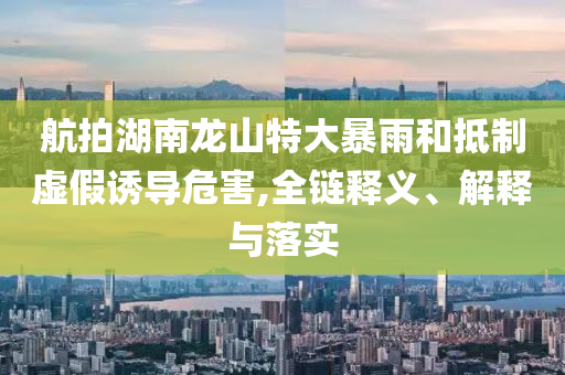 航拍湖南龍山特大暴雨和抵制虛假誘導(dǎo)危害,全鏈釋義、解釋與落實(shí)