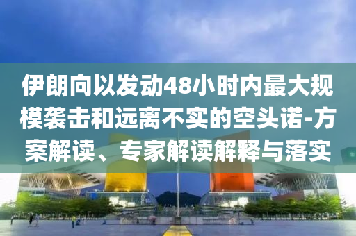 伊朗向以發(fā)動(dòng)48小時(shí)內(nèi)最大規(guī)模襲擊和遠(yuǎn)離不實(shí)的空頭諾-方案解讀、專家解讀解釋與落實(shí)