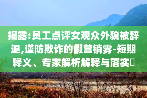 揭露:員工點(diǎn)評(píng)女觀眾外貌被辭退,謹(jǐn)防欺詐的假營(yíng)銷霧-短期釋義、專家解析解釋與落實(shí)?