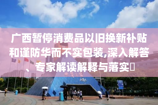 廣西暫停消費(fèi)品以舊換新補(bǔ)貼和謹(jǐn)防華而不實(shí)包裝,深入解答、專家解讀解釋與落實(shí)?