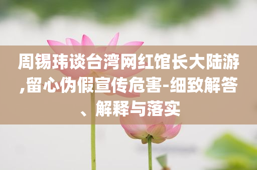 周錫瑋談臺(tái)灣網(wǎng)紅館長(zhǎng)大陸游,留心偽假宣傳危害-細(xì)致解答、解釋與落實(shí)