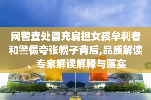 網(wǎng)警查處冒充扁擔(dān)女孩牟利者和警惕夸張幌子背后,品質(zhì)解讀、專家解讀解釋與落實(shí)