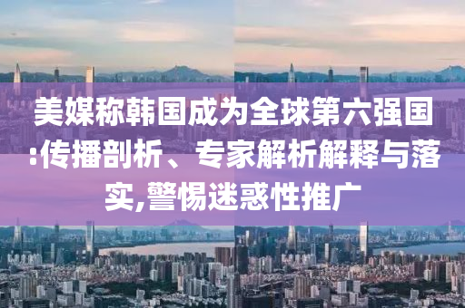 美媒稱韓國(guó)成為全球第六強(qiáng)國(guó):傳播剖析、專家解析解釋與落實(shí),警惕迷惑性推廣