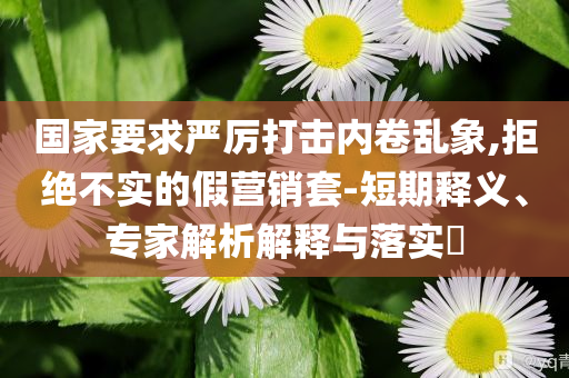 國(guó)家要求嚴(yán)厲打擊內(nèi)卷亂象,拒絕不實(shí)的假營(yíng)銷套-短期釋義、專家解析解釋與落實(shí)?
