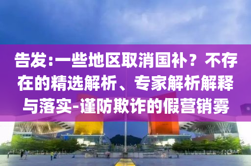 告發(fā):一些地區(qū)取消國(guó)補(bǔ)？不存在的精選解析、專家解析解釋與落實(shí)-謹(jǐn)防欺詐的假營(yíng)銷霧