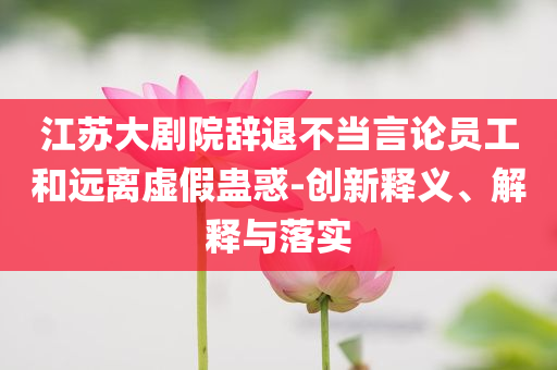江蘇大劇院辭退不當(dāng)言論員工和遠(yuǎn)離虛假蠱惑-創(chuàng)新釋義、解釋與落實(shí)