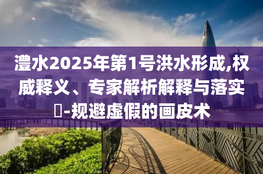 澧水2025年第1號(hào)洪水形成,權(quán)威釋義、專家解析解釋與落實(shí)?-規(guī)避虛假的畫皮術(shù)
