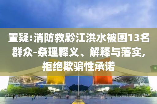 置疑:消防救黔江洪水被困13名群眾-條理釋義、解釋與落實(shí),拒絕欺騙性承諾