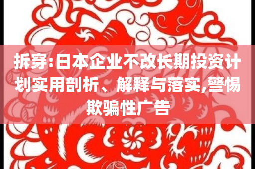 拆穿:日本企業(yè)不改長期投資計(jì)劃實(shí)用剖析、解釋與落實(shí),警惕欺騙性廣告
