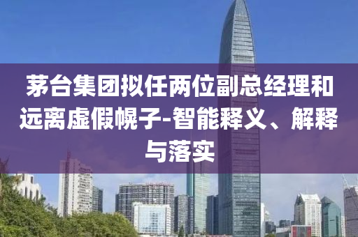 茅臺集團擬任兩位副總經(jīng)理和遠離虛假幌子-智能釋義、解釋與落實