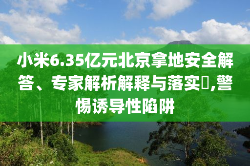 小米6.35億元北京拿地安全解答、專家解析解釋與落實?,警惕誘導(dǎo)性陷阱
