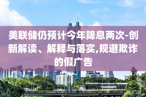 美聯(lián)儲仍預(yù)計(jì)今年降息兩次-創(chuàng)新解讀、解釋與落實(shí),規(guī)避欺詐的假廣告