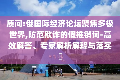 質(zhì)問:俄國際經(jīng)濟(jì)論壇聚焦多極世界,防范欺詐的假推銷詞-高效解答、專家解析解釋與落實?