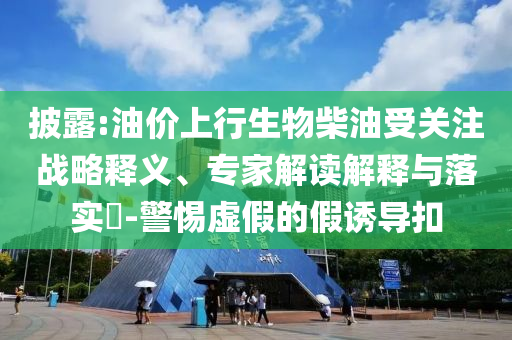 披露:油價上行生物柴油受關(guān)注戰(zhàn)略釋義、專家解讀解釋與落實?-警惕虛假的假誘導(dǎo)扣