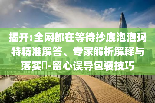 揭開:全網(wǎng)都在等待抄底泡泡瑪特精準(zhǔn)解答、專家解析解釋與落實?-留心誤導(dǎo)包裝技巧