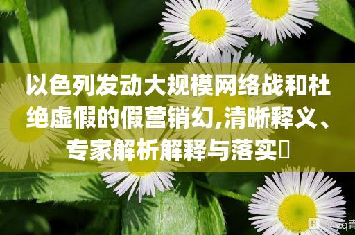 以色列發(fā)動大規(guī)模網(wǎng)絡(luò)戰(zhàn)和杜絕虛假的假營銷幻,清晰釋義、專家解析解釋與落實?