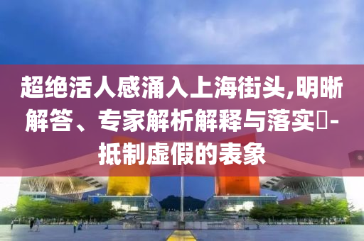 超絕活人感涌入上海街頭,明晰解答、專家解析解釋與落實?-抵制虛假的表象