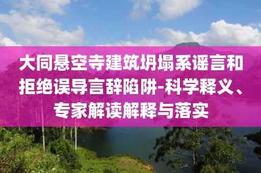 大同懸空寺建筑坍塌系謠言和拒絕誤導(dǎo)言辭陷阱-科學(xué)釋義、專家解讀解釋與落實