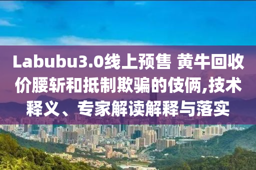 Labubu3.0線上預(yù)售 黃?；厥諆r腰斬和抵制欺騙的伎倆,技術(shù)釋義、專家解讀解釋與落實