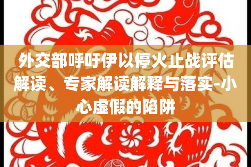 外交部呼吁伊以?；鹬箲?zhàn)評(píng)估解讀、專(zhuān)家解讀解釋與落實(shí)-小心虛假的陷阱