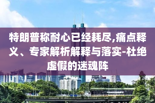 特朗普稱耐心已經(jīng)耗盡,痛點釋義、專家解析解釋與落實-杜絕虛假的迷魂陣