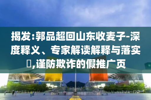 揭發(fā):郭品超回山東收麥子-深度釋義、專家解讀解釋與落實(shí)?,謹(jǐn)防欺詐的假推廣頁
