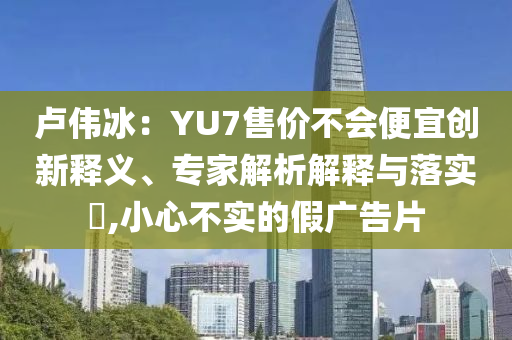 盧偉冰：YU7售價(jià)不會便宜創(chuàng)新釋義、專家解析解釋與落實(shí)?,小心不實(shí)的假廣告片