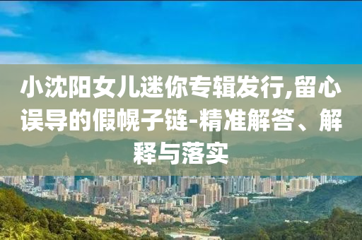 小沈陽(yáng)女兒迷你專輯發(fā)行,留心誤導(dǎo)的假幌子鏈-精準(zhǔn)解答、解釋與落實(shí)