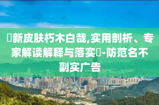 暃新皮膚朽木白哉,實用剖析、專家解讀解釋與落實?-防范名不副實廣告
