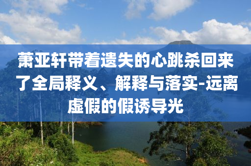 蕭亞軒帶著遺失的心跳殺回來(lái)了全局釋義、解釋與落實(shí)-遠(yuǎn)離虛假的假誘導(dǎo)光