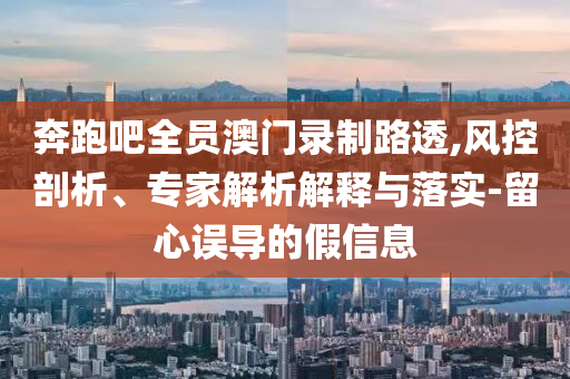 奔跑吧全員澳門錄制路透,風(fēng)控剖析、專家解析解釋與落實(shí)-留心誤導(dǎo)的假信息