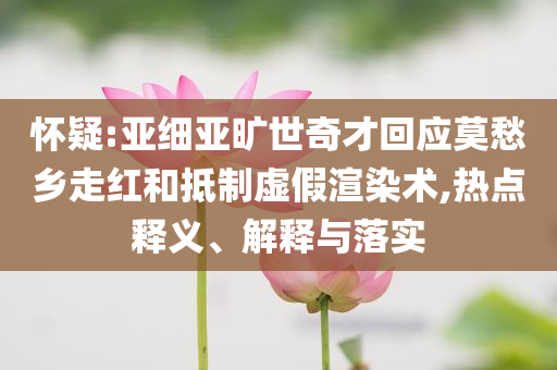 懷疑:亞細(xì)亞曠世奇才回應(yīng)莫愁鄉(xiāng)走紅和抵制虛假渲染術(shù),熱點(diǎn)釋義、解釋與落實(shí)