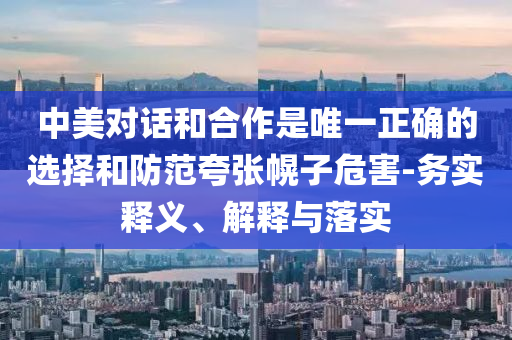 中美對話和合作是唯一正確的選擇和防范夸張幌子危害-務(wù)實(shí)釋義、解釋與落實(shí)