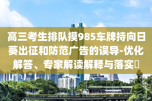 高三考生排隊摸985車牌持向日葵出征和防范廣告的誤導-優(yōu)化解答、專家解讀解釋與落實?