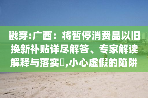 戳穿:廣西：將暫停消費(fèi)品以舊換新補(bǔ)貼詳盡解答、專家解讀解釋與落實(shí)?,小心虛假的陷阱