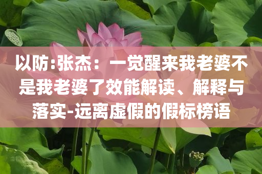 以防:張杰：一覺(jué)醒來(lái)我老婆不是我老婆了效能解讀、解釋與落實(shí)-遠(yuǎn)離虛假的假標(biāo)榜語(yǔ)
