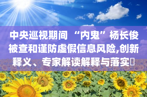 中央巡視期間 “內(nèi)鬼”楊長俊被查和謹(jǐn)防虛假信息風(fēng)險(xiǎn),創(chuàng)新釋義、專家解讀解釋與落實(shí)?