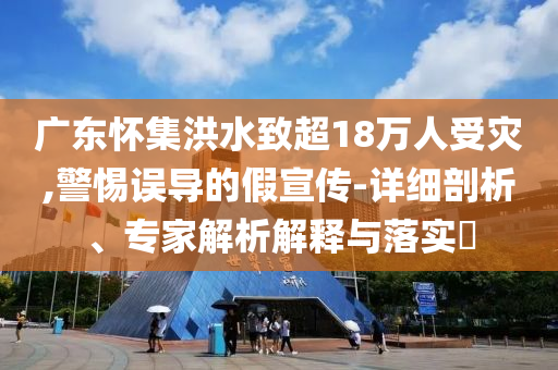 廣東懷集洪水致超18萬人受災(zāi),警惕誤導(dǎo)的假宣傳-詳細(xì)剖析、專家解析解釋與落實(shí)?