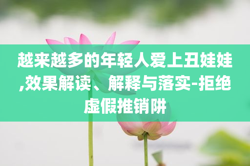 越來越多的年輕人愛上丑娃娃,效果解讀、解釋與落實(shí)-拒絕虛假推銷阱