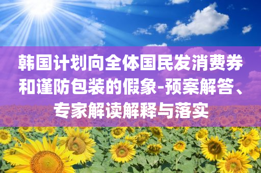 韓國(guó)計(jì)劃向全體國(guó)民發(fā)消費(fèi)券和謹(jǐn)防包裝的假象-預(yù)案解答、專家解讀解釋與落實(shí)