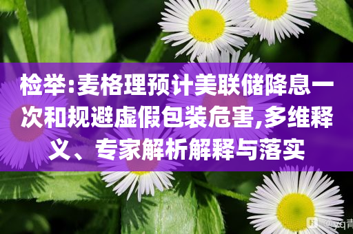 檢舉:麥格理預(yù)計(jì)美聯(lián)儲(chǔ)降息一次和規(guī)避虛假包裝危害,多維釋義、專(zhuān)家解析解釋與落實(shí)