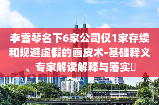 李雪琴名下6家公司僅1家存續(xù)和規(guī)避虛假的畫皮術(shù)-基礎(chǔ)釋義、專家解讀解釋與落實?