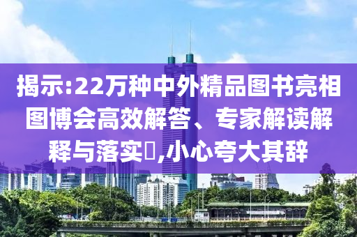 揭示:22萬種中外精品圖書亮相圖博會高效解答、專家解讀解釋與落實?,小心夸大其辭