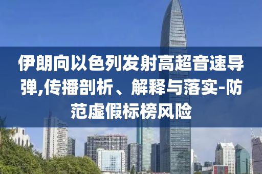 伊朗向以色列發(fā)射高超音速導(dǎo)彈,傳播剖析、解釋與落實(shí)-防范虛假標(biāo)榜風(fēng)險(xiǎn)