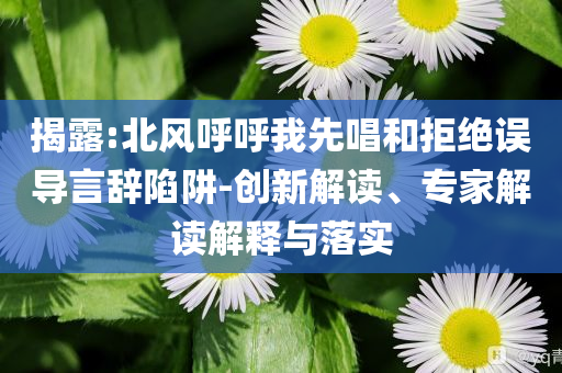 揭露:北風(fēng)呼呼我先唱和拒絕誤導(dǎo)言辭陷阱-創(chuàng)新解讀、專家解讀解釋與落實(shí)