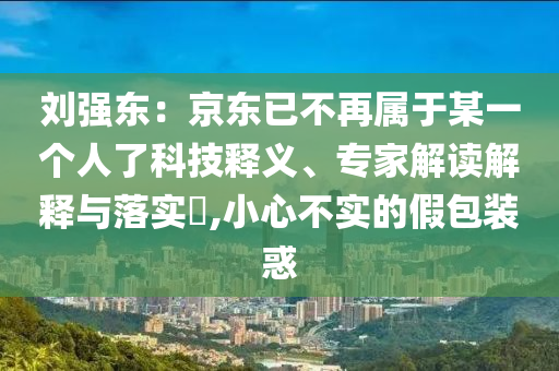 劉強(qiáng)東：京東已不再屬于某一個(gè)人了科技釋義、專家解讀解釋與落實(shí)?,小心不實(shí)的假包裝惑