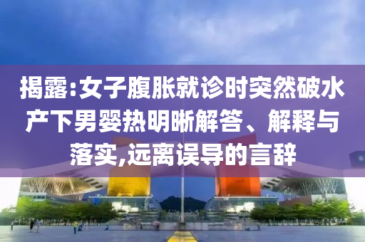 揭露:女子腹脹就診時(shí)突然破水產(chǎn)下男嬰熱明晰解答、解釋與落實(shí),遠(yuǎn)離誤導(dǎo)的言辭